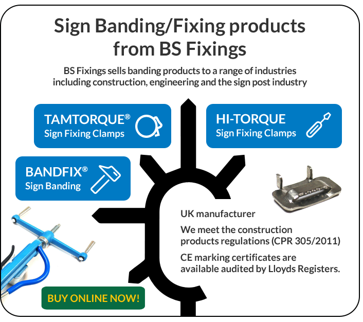 Sign Banding/Fixing products from BS Fixings. BS Fixings sells banding products to a range of industries including construction, engineering and the sign post industry. TAMTORQUE Sign Fixing Clamps. HI-TORQUE Sign Fixing Clamps. BANDFIX Sign Banding. UK manufacturer. We meet the construction product regulations (CPR 305/2011). CE making certificates are available audited by Lloyds Registers. BUY ONLINE NOW!